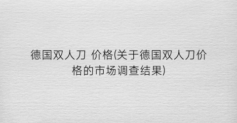 德国双人刀 价格(关于德国双人刀价格的市场调查结果)